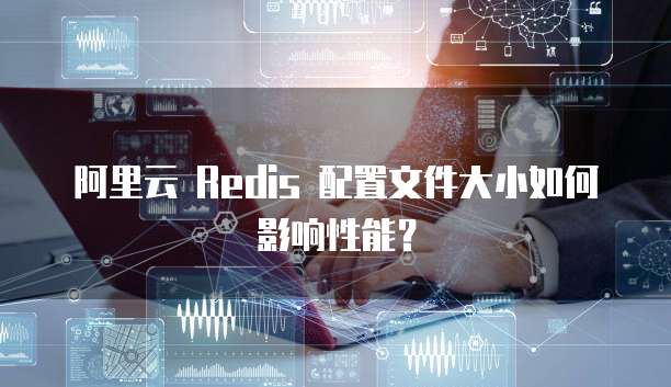 阿里云 Redis 配置文件大小如何影响性能？