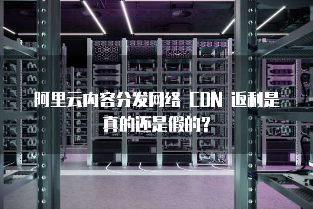 阿里云内容分发网络 CDN 返利是真的还是假的？