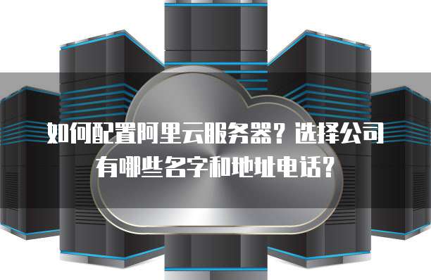 如何配置阿里云服务器?选择公司有哪些名字和地址电话?