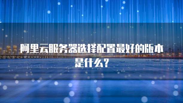 阿里云服务器选择配置最好的版本是什么?