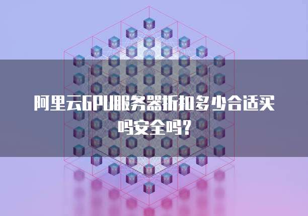 阿里云GPU服务器折扣多少合适买吗安全吗?