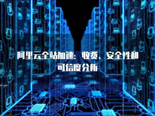 阿里云全站加速:收费、安全性和可信度分析
