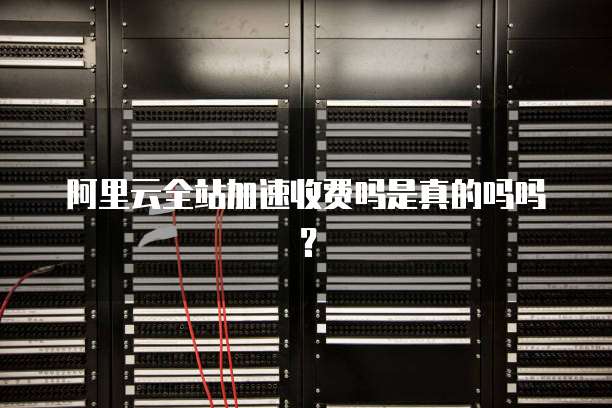 阿里云全站加速收费吗是真的吗吗?