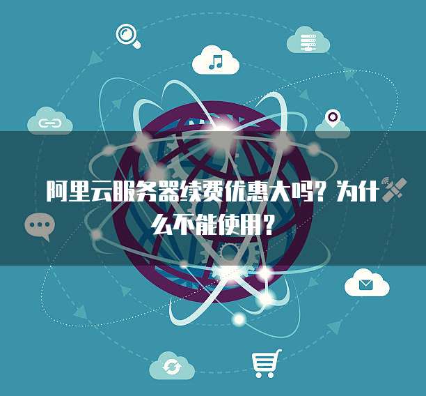 阿里云服务器续费优惠大吗?为什么不能使用?
