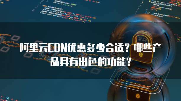 阿里云CDN优惠多少合适?哪些产品具有出色的功能?
