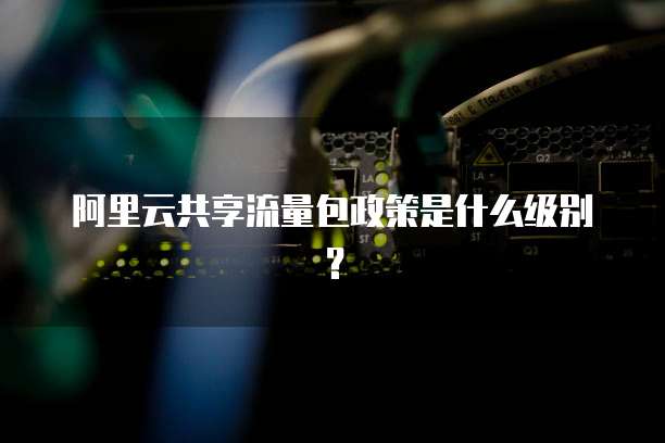 阿里云共享流量包政策是什么级别?