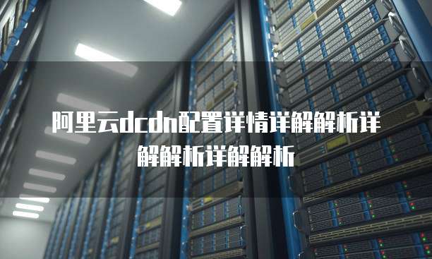 阿里云dcdn配置详情详解解析详解解析详解解析
