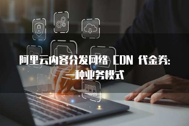 阿里云内容分发网络 CDN 代金券:一种业务模式