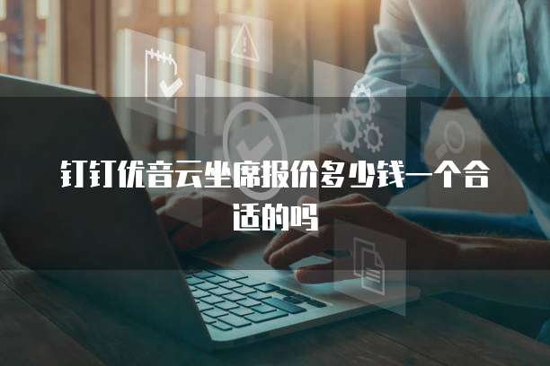 钉钉优音云坐席报价多少钱一个合适的吗