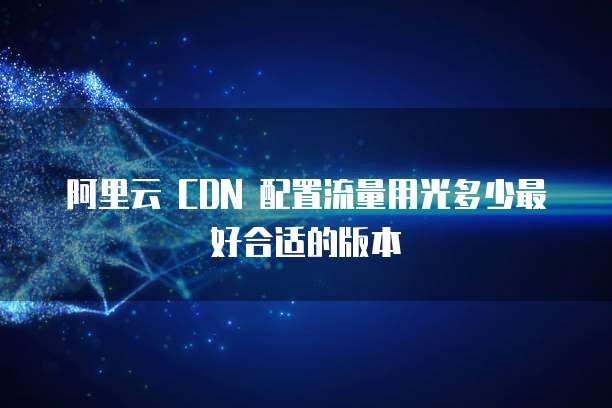 阿里云 CDN 配置流量用光多少最好合适的版本
