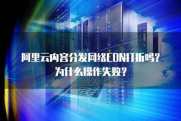 阿里云内容分发网络CDN打折吗?为什么操作失败?