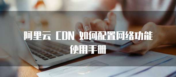 阿里云 CDN 如何配置网络功能 使用手册