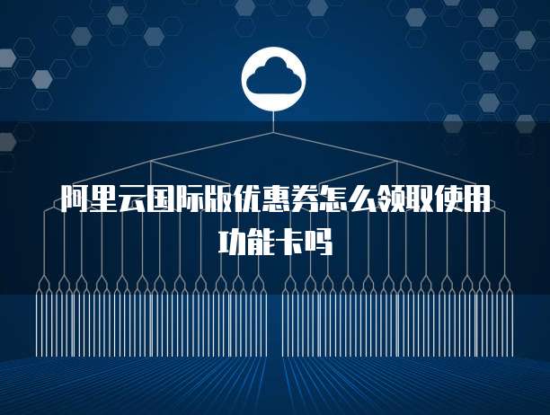 阿里云国际版优惠券怎么领取使用功能卡吗