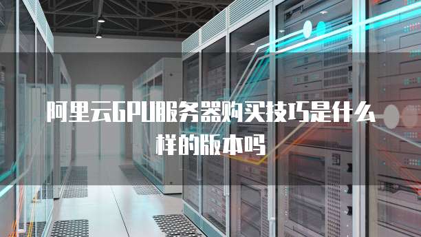 阿里云GPU服务器购买技巧是什么样的版本吗