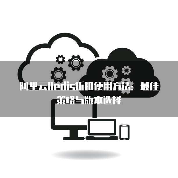 阿里云Redis折扣使用方法:最佳策略与版本选择