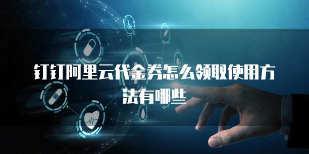 钉钉阿里云代金券怎么领取使用方法有哪些