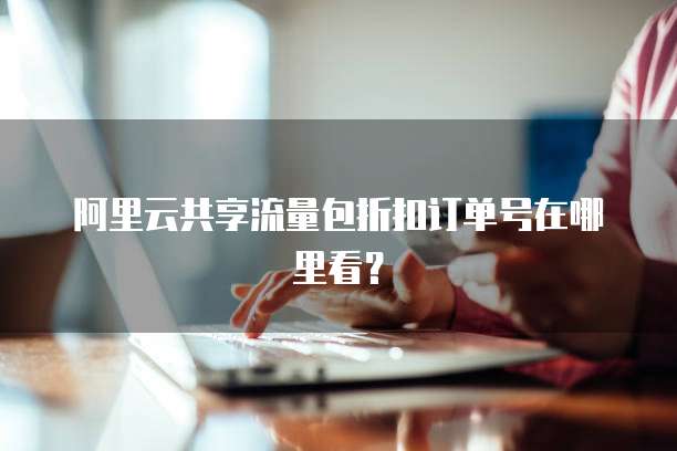 阿里云共享流量包折扣订单号在哪里看?