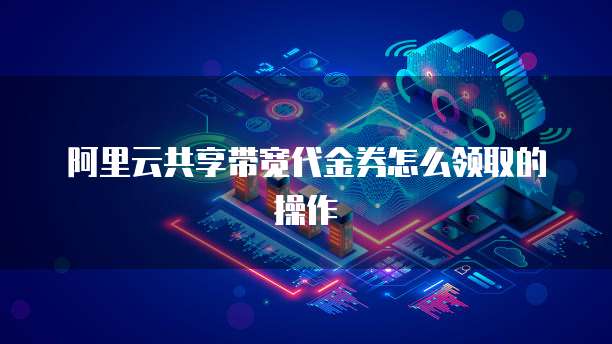 阿里云共享带宽代金券怎么领取的操作