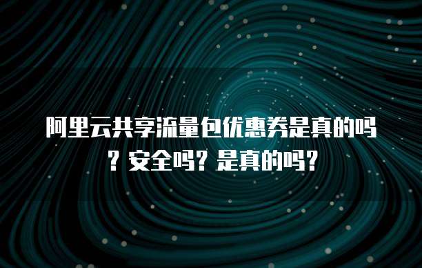 阿里云共享流量包优惠券是真的吗？安全吗？是真的吗？