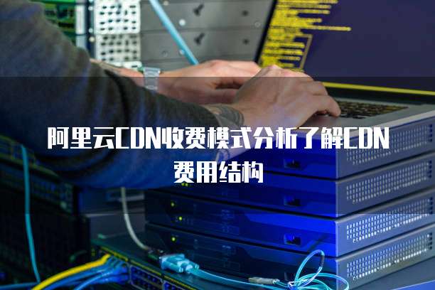 阿里云CDN收费模式分析了解CDN费用结构