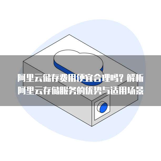 阿里云储存费用便宜合理吗?解析阿里云存储服务的优势与适用场景