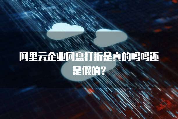 阿里云企业网盘打折是真的吗吗还是假的？
