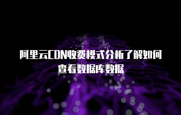 阿里云CDN收费模式分析了解如何查看数据库数据