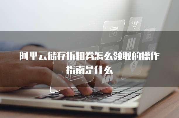 阿里云储存折扣券怎么领取的操作指南是什么