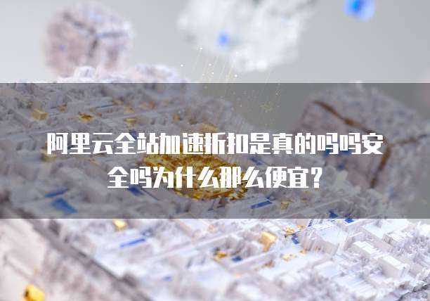 阿里云全站加速折扣是真的吗吗安全吗为什么那么便宜?