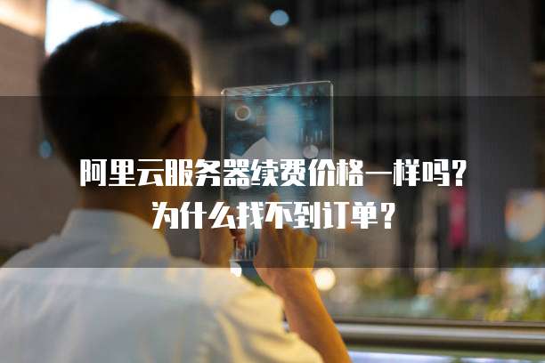 阿里云服务器续费价格一样吗？为什么找不到订单？