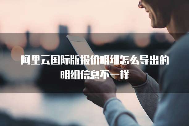 阿里云国际版报价明细怎么导出的明细信息不一样