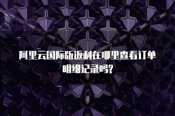 阿里云国际版返利在哪里查看订单明细记录吗?