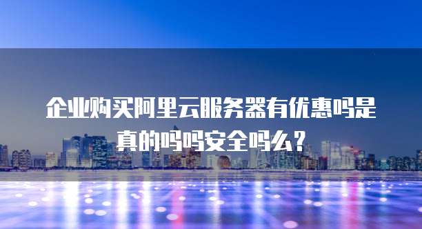 企业购买阿里云服务器有优惠吗是真的吗吗安全吗么?