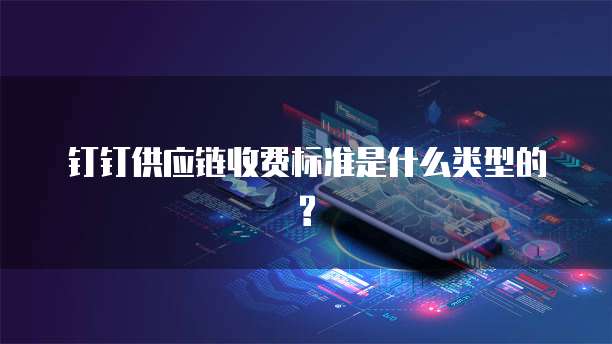 钉钉供应链收费标准是什么类型的?
