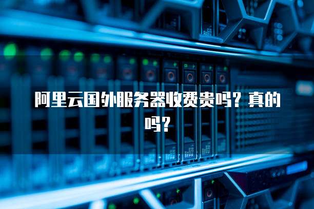 阿里云国外服务器收费贵吗?真的吗?