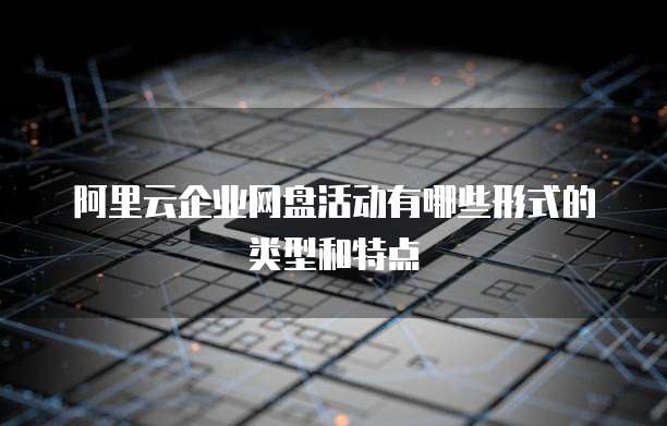 阿里云企业网盘活动有哪些形式的类型和特点
