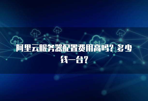 阿里云服务器配置费用高吗?多少钱一台?