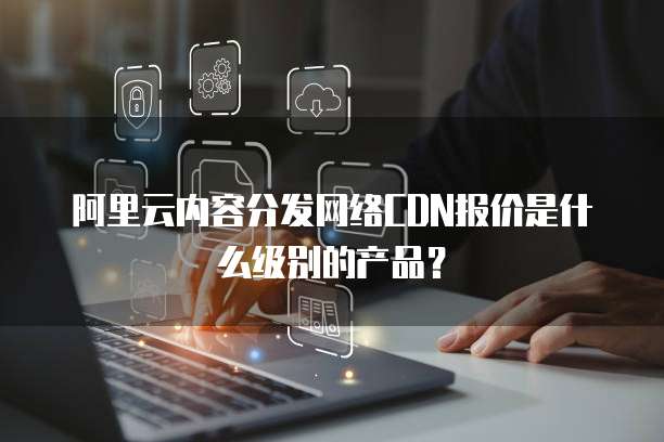 阿里云内容分发网络CDN报价是什么级别的产品?