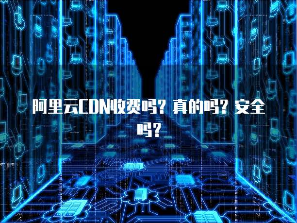 阿里云CDN收费吗?真的吗?安全吗?