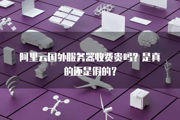 阿里云国外服务器收费贵吗?是真的还是假的?