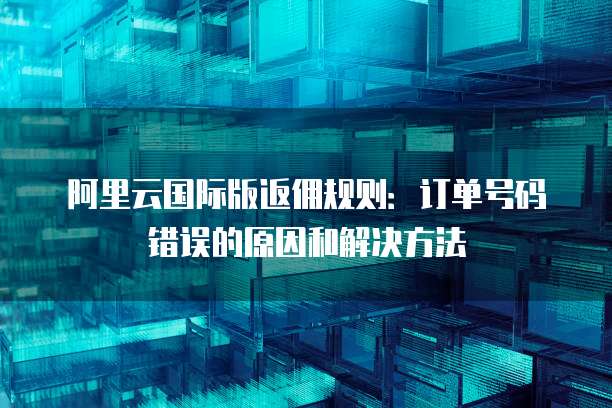 阿里云国际版返佣规则:订单号码错误的原因和解决方法