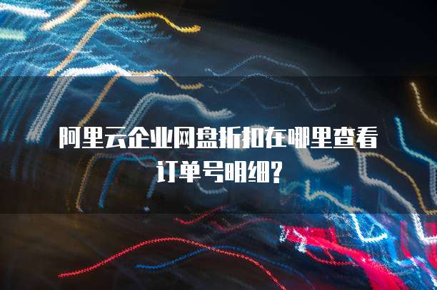 阿里云企业网盘折扣在哪里查看订单号明细?