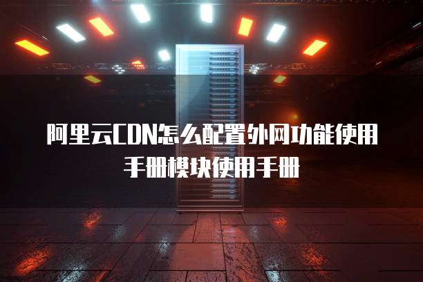 阿里云CDN怎么配置外网功能使用手册模块使用手册