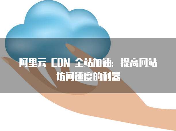 阿里云 CDN 全站加速:提高网站访问速度的利器