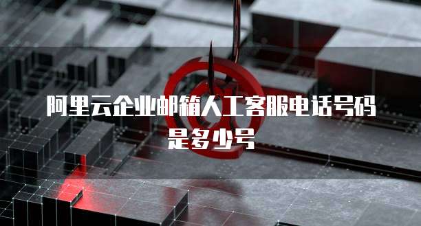阿里云企业邮箱人工客服电话号码是多少号