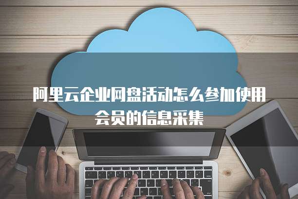 阿里云企业网盘活动怎么参加使用会员的信息采集