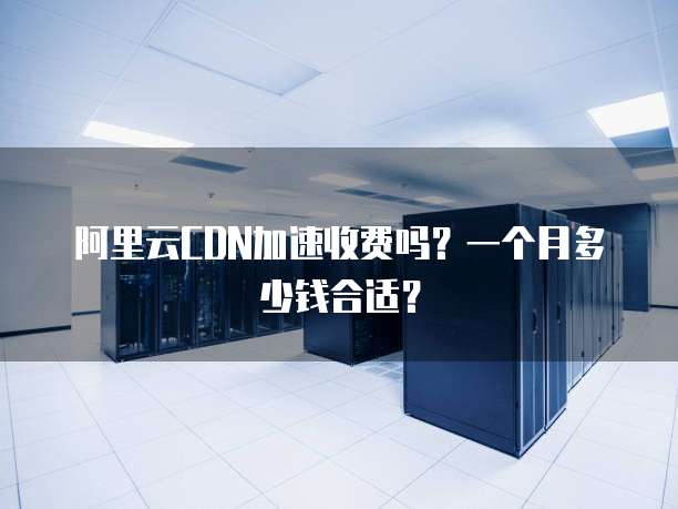 阿里云CDN加速收费吗?一个月多少钱合适?