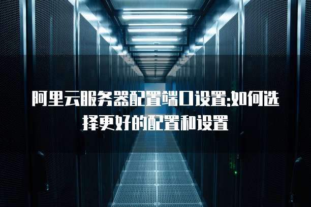 阿里云服务器配置端口设置:如何选择更好的配置和设置