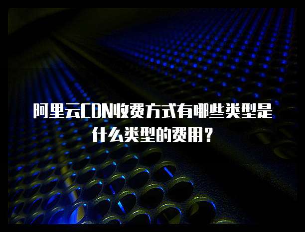 阿里云CDN收费方式有哪些类型是什么类型的费用?