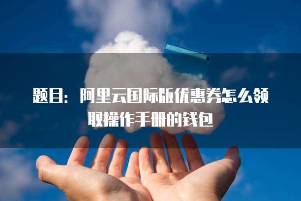 题目:阿里云国际版优惠券怎么领取操作手册的钱包